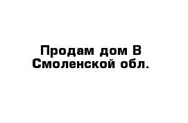 Продам дом В Смоленской обл.